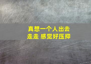 真想一个人出去走走 感觉好压抑